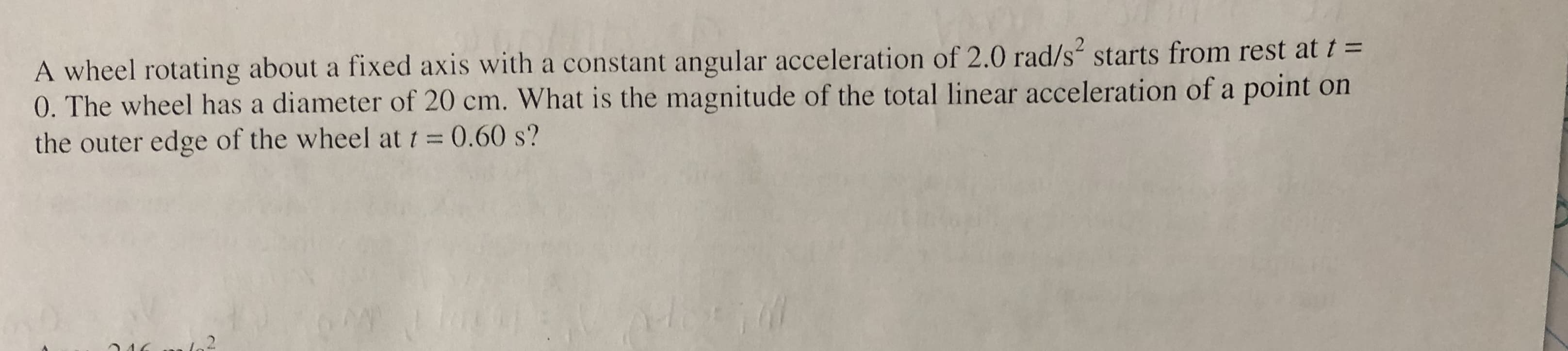 A wheel rotating about a fixed axis with a constant angular acceleration of 2.0 rad/s starts from rest at t =
0. The wheel has a diameter of 20 cm. What is the magnitude of the total linear acceleration of a point on
the outer edge of the wheel at t = 0.60 s?
