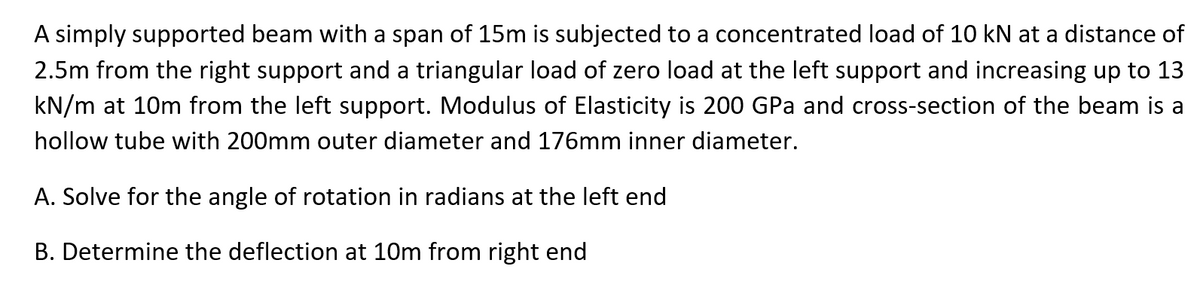 A simply supported beam with a span of 15m is subjected to a concentrated load of 10 kN at a distance of
2.5m from the right support and a triangular load of zero load at the left support and increasing up to 13
kN/m at 10m from the left support. Modulus of Elasticity is 200 GPa and cross-section of the beam is a
hollow tube with 200mm outer diameter and 176mm inner diameter.
A. Solve for the angle of rotation in radians at the left end
B. Determine the deflection at 10m from right end
