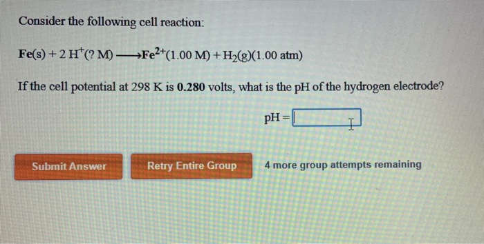 Consider the following cell reaction:
Fe(s) + 2 H*(? M) –→FE²*(1.00 M) + H»(g)(1.00 atm)
If the cell potential at 298 K is 0.280 volts, what is the pH of the hydrogen electrode?
pH
=|
%3D
Submit Answer
Retry Entire Group
4 more group attempts remaining
