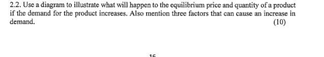 2.2. Use a diagram to illustrate what will happen to the equilibrium price and quantity of a product
if the demand for the product increases. Also mention three factors that can cause an increase in
demand.
(10)