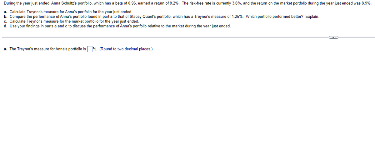 During the year just ended, Anna Schultz's portfolio, which has a beta of 0.96, earned a return of 8.2%. The risk-free rate is currently 3.6%, and the return on the market portfolio during the year just ended was 8.9%.
a. Calculate Treynor's measure for Anna's portfolio for the year just ended.
b. Compare the performance of Anna's portfolio found in part a to that of Stacey Quant's portfolio, which has a Treynor's measure of 1.25%. Which portfolio performed better? Explain.
c. Calculate Treynor's measure for the market portfolio for the year just ended.
d. Use your findings in parts a and c to discuss the performance of Anna's portfolio relative to the market during the year just ended.
a. The Treynor's measure for Anna's portfolio is ☐ %. (Round to two decimal places.)