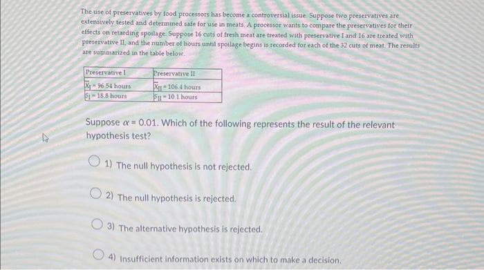 The use of preservatives by food processors has become a controversial issue Suppose two preservatives are
extensively tested and determined safe for use in meats. A processor wants to compare the preservatives for their
effects on retarding spoilage. Suppose 16 cuts of fresh meat are treated with preservative I and 16 are treated with
preservative II, and the number of hours until spoilage begins is recorded for each of the 32 cuts of meat. The results
are summarized in the table below.
4
Preservative I
Preservative II
X-96 54 hours
51-18.8 hours
X106.4 hours
5-10.1 hours
Suppose ax = 0.01. Which of the following represents the result of the relevant
hypothesis test?
1) The null hypothesis is not rejected.
2) The null hypothesis is rejected.
3) The alternative hypothesis is rejected.
4) Insufficient information exists on which to make a decision.