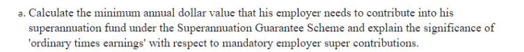 a. Calculate the minimum annual dollar value that his employer needs to contribute into his
superannuation fund under the Superannuation Guarantee Scheme and explain the significance of
'ordinary times earnings' with respect to mandatory employer super contributions.