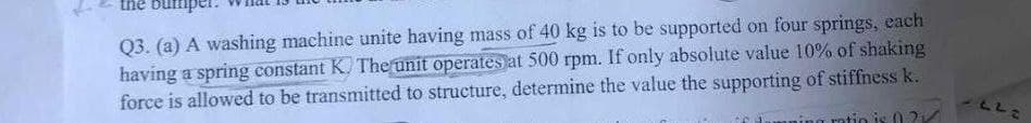 the but
Q3. (a) A washing machine unite having mass of 40 kg is to be supported on four springs, each
having a spring constant K. The unit operates at 500 rpm. If only absolute value 10% of shaking
force is allowed to be transmitted to structure, determine the value the supporting of stiffness k.
ratio is 02
VLL2