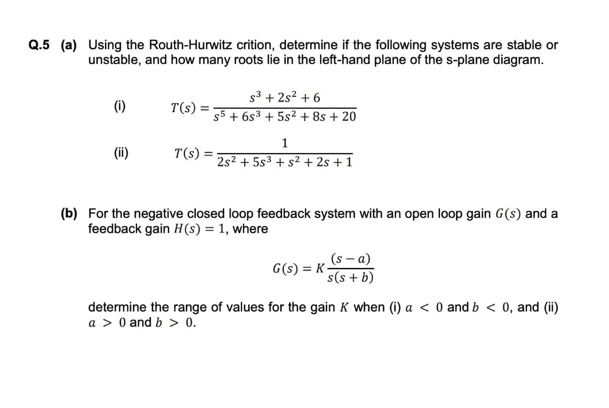 Q.5 (a) Using the Routh-Hurwitz crition, determine if the following systems are stable or
unstable, and how many roots lie in the left-hand plane of the s-plane diagram.
s3 + 2s2 + 6
(i)
T(s)
s5 + 6s3 + 5s² + 8s + 20
1
(ii)
T(s) =
2s2 + 5s3 + s² + 2s + 1
(b) For the negative closed loop feedback system with an open loop gain G(s) and a
feedback gain H(s) = 1, where
%3D
(s - а)
G(s) = K
s(s + b)
determine the range of values for the gain K when (i) a < 0 and b < 0, and (ii)
a > 0 and b > 0.
