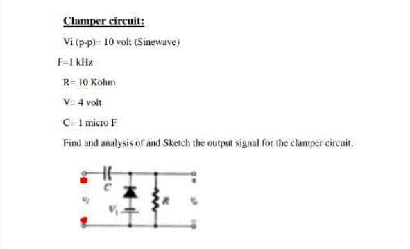 Clamper circuit:
Vi (p-p)= 10 volt (Sinewave)
F-1 kHz
R= 10 Kohm
V= 4 volt
C- I micro F
Find and analysis of and Sketch the output signal for the clamper circuit.
