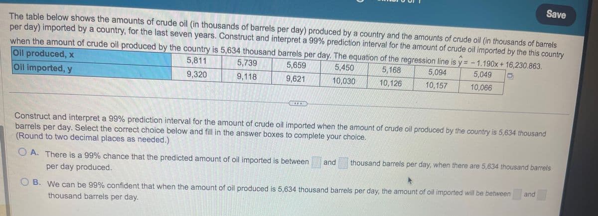 The table below shows the amounts of crude oil (in thousands of barrels per day) produced by a country and the amounts of crude oil (in thousands of barrels
per day) imported by a country, for the last seven years. Construct and interpret a 99% prediction interval for the amount of crude oil imported by the this country
when the amount of crude oil produced by the country is 5,634 thousand barrels per day. The equation of the regression line is y=- 1.190x+16,230.863.
Oil produced, x
5,811
5,659
5,450
5,168
5,094
Oil imported, y
9,320
9,621
10,030
10,126
10,157
5,739
9,118
LL
OA. There is a 99% chance that the predicted amount of oil imported is between
per day produced.
5,049
10,066
Construct and interpret a 99% prediction interval for the amount of crude oil imported when the amount of crude oil produced by the country is 5,634 thousand
barrels per day. Select the correct choice below and fill in the answer boxes to complete your choice.
(Round to two decimal places as needed.)
and
Save
thousand barrels per day, when there are 5,634 thousand barrels
OB. We can be 99% confident that when the amount of oil produced is 5,634 thousand barrels per day, the amount of oil imported will be between
thousand barrels per day.
and