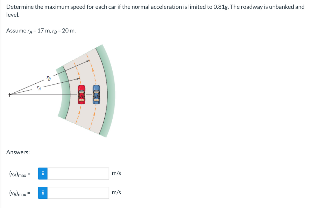 Determine the maximum speed for each car if the normal acceleration is limited to 0.81g. The roadway is unbanked and
level.
Assume A = 17 m, rg = 20 m.
Answers:
(VA) max =
(VB)max =
i
i
"B
m/s
m/s