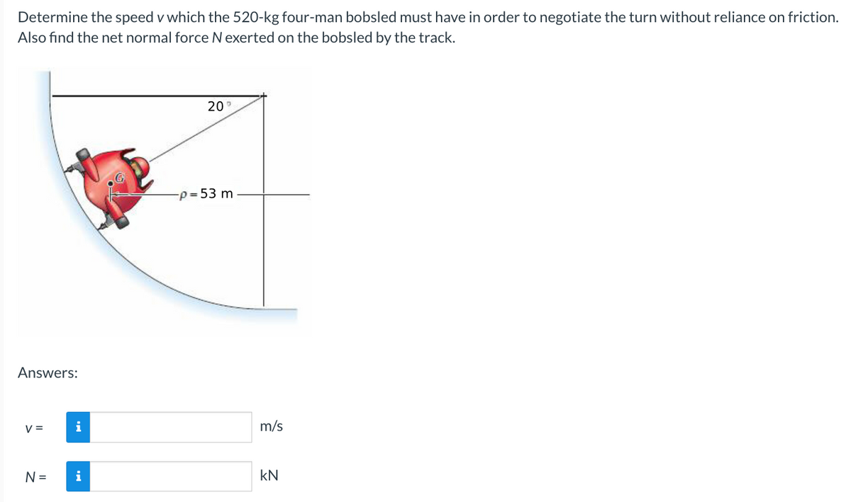 Determine the speed v which the 520-kg four-man bobsled must have in order to negotiate the turn without reliance on friction.
Also find the net normal force N exerted on the bobsled by the track.
Answers:
V =
N =
i
i
20
-p= 53 m
m/s
KN