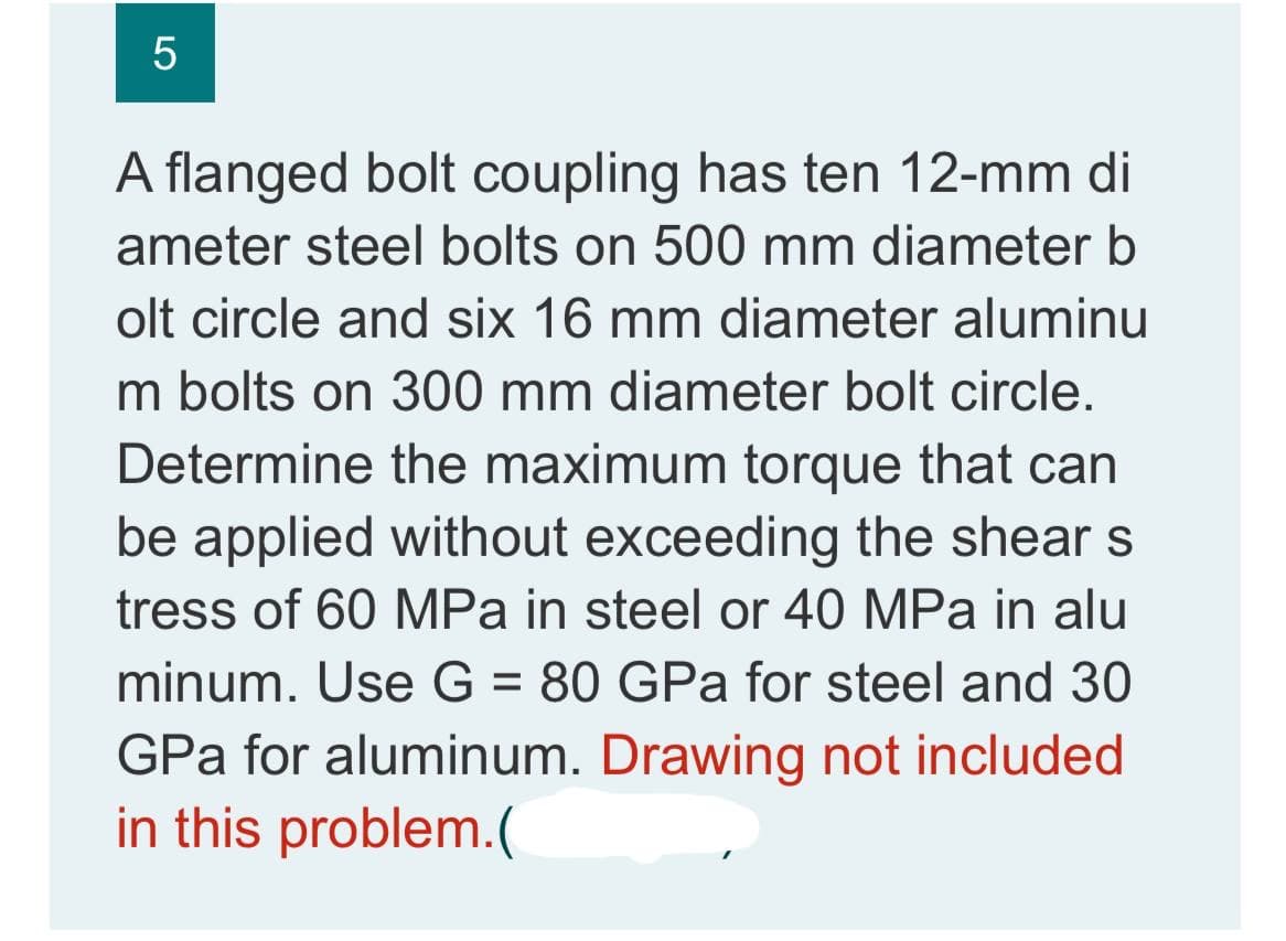 5
A flanged bolt coupling has ten 12-mm di
ameter steel bolts on 500 mm diameter b
olt circle and six 16 mm diameter aluminu
m bolts on 300 mm diameter bolt circle.
Determine the maximum torque that can
be applied without exceeding the shear s
tress of 60 MPa in steel or 40 MPa in alu
minum. Use G = 80 GPa for steel and 30
GPa for aluminum. Drawing not included
in this problem.(