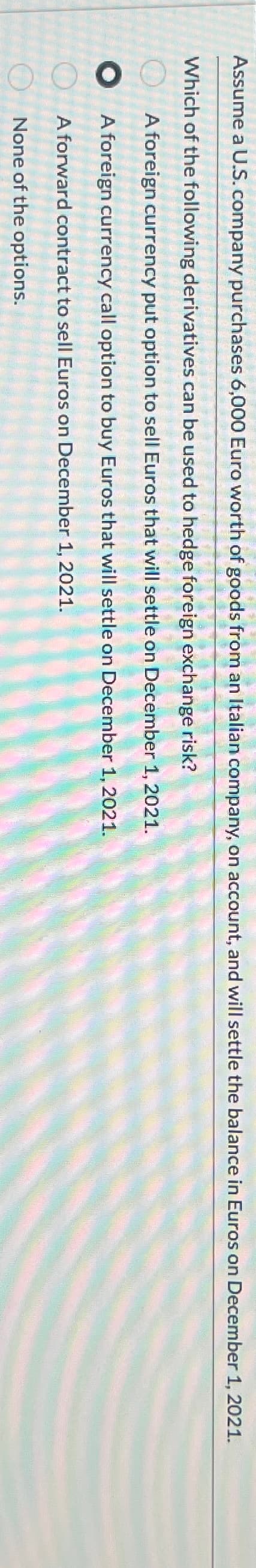 Assume a U.S. company purchases 6,000 Euro worth of goods from an Italian company, on account, and will settle the balance in Euros on December 1, 2021.
Which of the following derivatives can be used to hedge foreign exchange risk?
A foreign currency put option to sell Euros that will settle on December 1, 2021.
A foreign currency call option to buy Euros that will settle on December 1, 2021.
A forward contract to sell Euros on December 1, 2021.
None of the options.