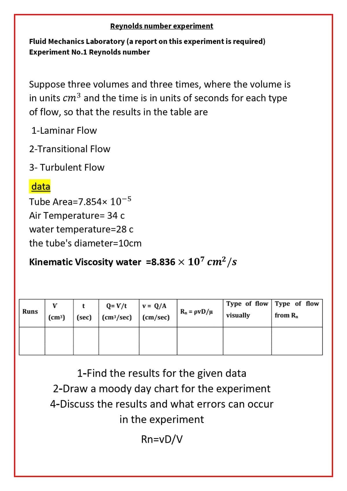 Reynolds number experiment
Fluid Mechanics Laboratory (a report on this experiment is required)
Experiment No.1 Reynolds number
Suppose three volumes and three times, where the volume is
in units cm3 and the time is in units of seconds for each type
of flow, so that the results in the table are
1-Laminar Flow
2-Transitional Flow
3- Turbulent Flow
data
Tube Area=7.854× 10-5
Air Temperature= 34 c
water temperature=28 c
the tube's diameter=10cm
Kinematic Viscosity water =8.836 × 107 cm² /s
Q= V/t
v = Q/A
Туре of flow Туре of fow
V
Runs
Rn = pvD/µ
(cm³)
(sec) (cm3/sec)
(cm/sec)
visually
from Rn
1-Find the results for the given data
2-Draw a moody day chart for the experiment
4-Discuss the results and what errors can occur
in the experiment
Rn=vD/V
