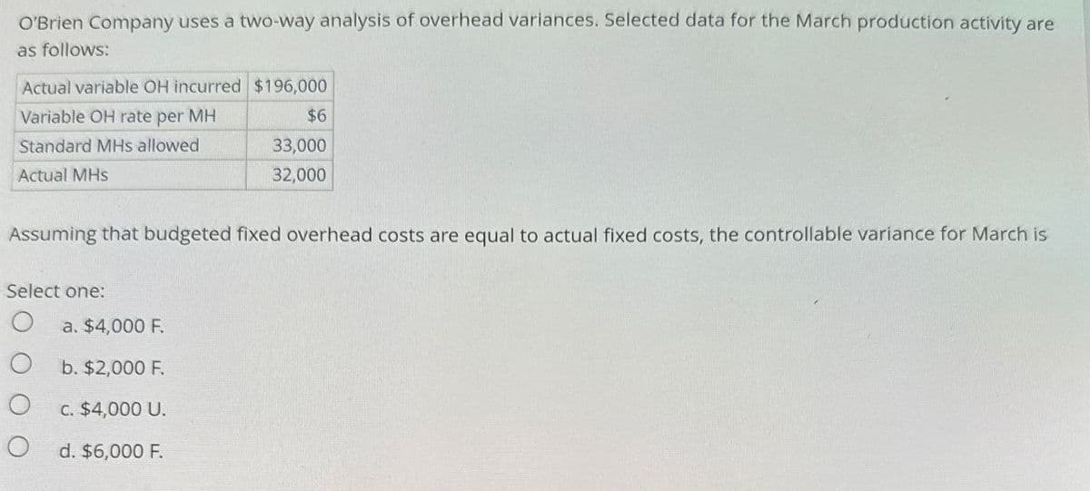 O'Brien Company uses a two-way analysis of overhead variances. Selected data for the March production activity are
as follows:
Actual variable OH incurred $196,000
Variable OH rate per MH
Standard MHs allowed
Actual MHs
$6
33,000
32,000
Assuming that budgeted fixed overhead costs are equal to actual fixed costs, the controllable variance for March is
Select one:
a. $4,000 F.
b. $2,000 F.
c. $4,000 U.
O
d. $6,000 F.