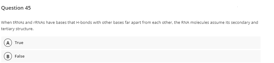 Question 45
When TRNAS and rRNAs have bases that H-bonds with other bases far apart from each other, the RNA molecules assume its secondary and
tertiary structure.
A) True
B) False
