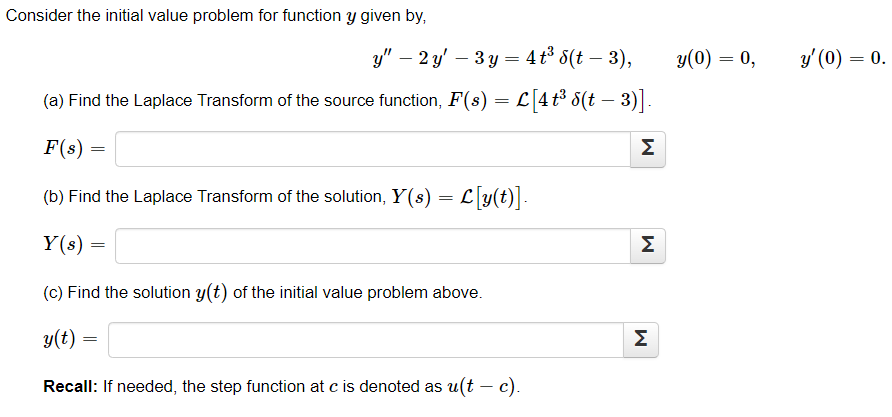 Consider the initial value problem for function y given by,
y" - 2 y 3y = 4t³ 8(t - 3),
(a) Find the Laplace Transform of the source function, F(s) = L [4 t³ 6(t − 3)]
F(s)
(b) Find the Laplace Transform of the solution, Y(s) = L[y(t)].
Y(s) =
=
=
(c) Find the solution y(t) of the initial value problem above.
y(t) =
Recall: If needed, the step function at c is denoted as u(t - c).
M
M
M
y(0) = 0,
y' (0) = 0.