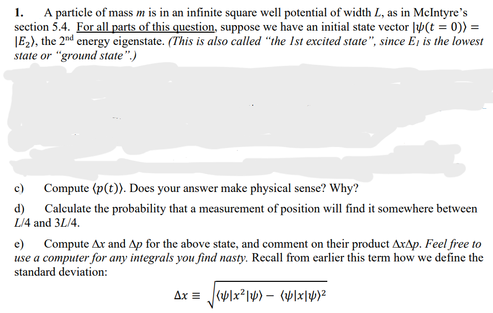 1.
A particle of mass m is in an infinite square well potential of width L, as in McIntyre's
section 5.4. For all parts of this question, suppose we have an initial state vector |(t = 0)) =
E₂), the 2nd
energy eigenstate. (This is also called "the 1st excited state", since E₁ is the lowest
state or "ground state".)
c) Compute (p(t)). Does your answer make physical sense? Why?
d) Calculate the probability that a measurement of position will find it somewhere between
L/4 and 3L/4.
e) Compute Ax and Ap for the above state, and comment on their product AxAp. Feel free to
use a computer for any integrals you find nasty. Recall from earlier this term how we define the
standard deviation:
Ax = [y]x²|y) — [y]x]y}²