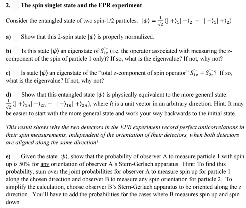 2.
The spin singlet state and the EPR experiment
Consider the entangled state of two spin-1/2 particles: |4) = (+)₁|-)2 − |−)₁| +)2)
Show that this 2-spin state ) is properly normalized.
b) Is this state ) an eigenstate of S₁z (i.e. the operator associated with measuring the z-
component of the spin of particle 1 only)? If so, what is the eigenvalue? If not, why not?
a)
c) Is state ) an eigenstate of the "total z-component of spin operator" S₁z + Szz? If so,
what is the eigenvalue? If not, why not?
d) Show that this entangled state ) is physically equivalent to the more general state:
(+)1n| -)2n − |-)₁n] +)2n), where ñî is a unit vector in an arbitrary direction. Hint: It may
be easier to start with the more general state and work your way backwards to the initial state.
This result shows why the two detectors in the EPR experiment record perfect anticorrelations in
their spin measurements, independent of the orientation of their detectors, when both detectors
are aligned along the same direction!
e) Given the state ), show that the probability of observer A to measure particle 1 with spin
up is 50% for any orientation of observer A's Stern-Gerlach apparatus. Hint: To find this
probability, sum over the joint probabilities for observer A to measure spin up for particle 1
along the chosen direction and observer B to measure any spin orientation for particle 2. To
simplify the calculation, choose observer B's Stern-Gerlach apparatus to be oriented along the z
direction. You'll have to add the probabilities for the cases where B measures spin up and spin
down.