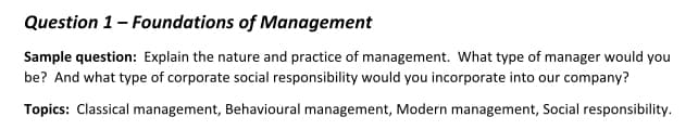 Question 1- Foundations of Management
Sample question: Explain the nature and practice of management. What type of manager would you
be? And what type of corporate social responsibility would you incorporate into our company?
Topics: Classical management, Behavioural management, Modern management, Social responsibility.
