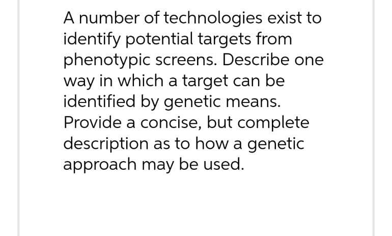 A number of technologies exist to
identify potential targets from
phenotypic screens. Describe one
way in which a target can be
identified by genetic means.
Provide a concise, but complete
description as to how a genetic
approach may be used.
