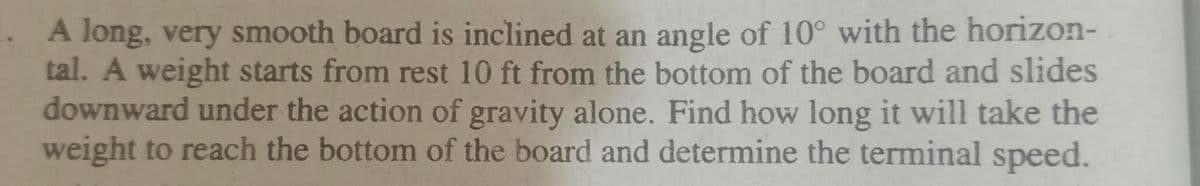 A long, very smooth board is inclined at an angle of 10° with the horizon-
tal. A weight starts from rest 10 ft from the bottom of the board and slides
downward under the action of gravity alone. Find how long it will take the
weight to reach the bottom of the board and determine the terminal speed.