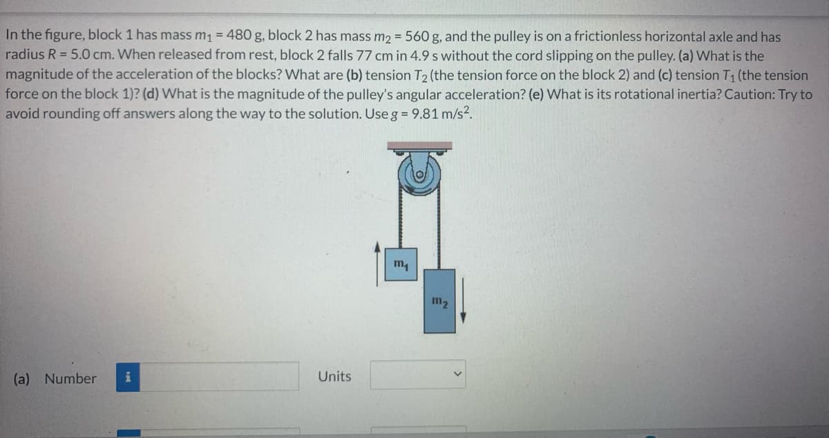 In the figure, block 1 has mass m₁ = 480 g, block 2 has mass m₂ = 560 g, and the pulley is on a frictionless horizontal axle and has
radius R = 5.0 cm. When released from rest, block 2 falls 77 cm in 4.9 s without the cord slipping on the pulley. (a) What is the
magnitude of the acceleration of the blocks? What are (b) tension T₂ (the tension force on the block 2) and (c) tension T₁ (the tension
force on the block 1)? (d) What is the magnitude of the pulley's angular acceleration? (e) What is its rotational inertia? Caution: Try to
avoid rounding off answers along the way to the solution. Use g = 9.81 m/s².
m₁
(a) Number i
Units
m₂