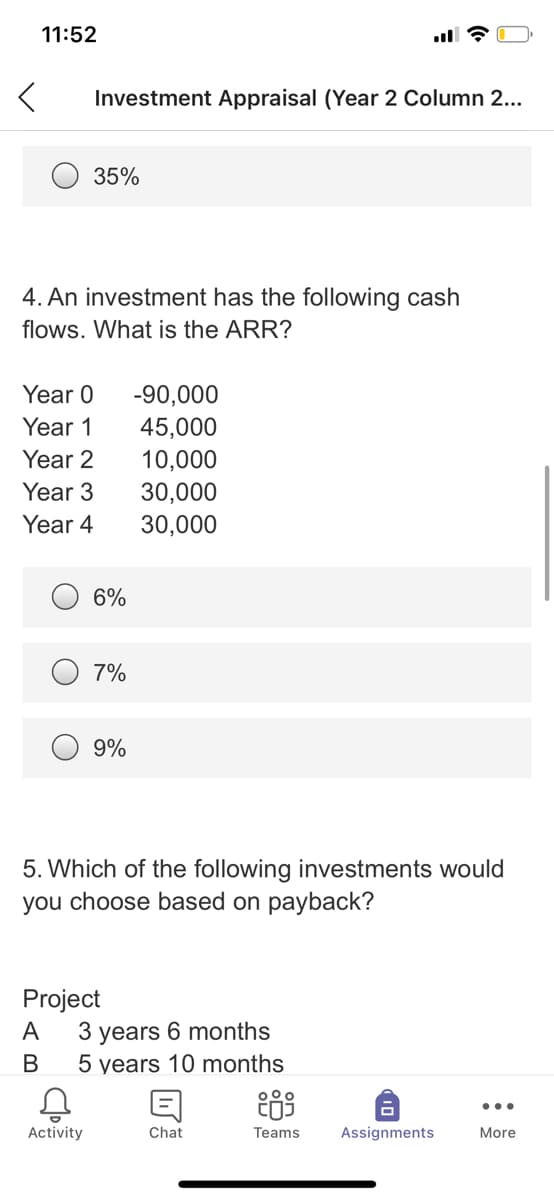 11:52
Investment Appraisal (Year 2 Column 2...
35%
4. An investment has the following cash
flows. What is the ARR?
Year 0
-90,000
Year 1
45,000
10,000
Year 2
Year 3
30,000
30,000
Year 4
6%
7%
9%
5. Which of the following investments would
you choose based on payback?
Project
3 years 6 months
5 years 10 months
A
В
...
Activity
Chat
Teams
Assignments
More
