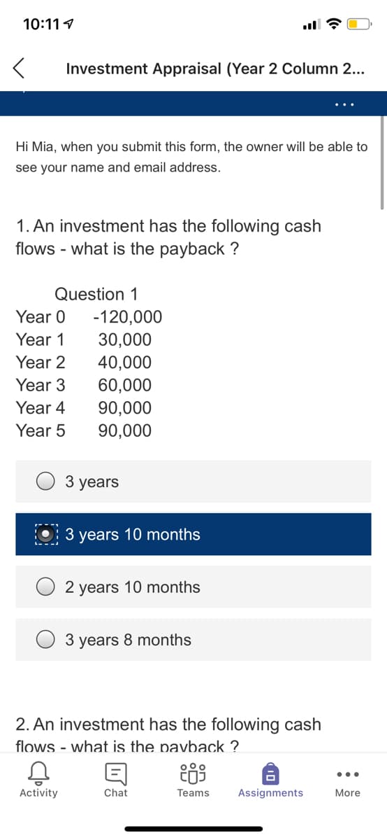10:111
Investment Appraisal (Year 2 Column 2...
Hi Mia, when you submit this form, the owner will be able to
see your name and email address.
1. An investment has the following cash
flows - what is the payback ?
Question 1
Year 0
-120,000
Year 1
30,000
Year 2
40,000
Year 3
60,000
Year 4
90,000
Year 5
90,000
3 years
3 years 10 months
2 years 10 months
3 years 8 months
2. An investment has the following cash
flows - what is the pavback ?
...
Activity
Chat
Teams
Assignments
More
