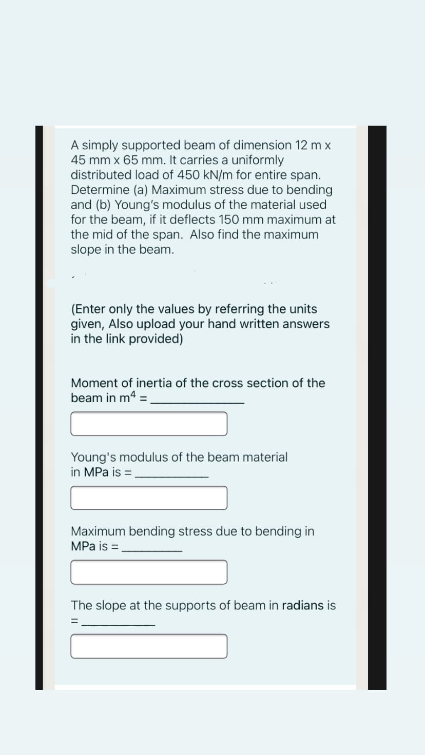 A simply supported beam of dimension 12 m x
45 mm x 65 mm. It carries a uniformly
distributed load of 450 kN/m for entire span.
Determine (a) Maximum stress due to bending
and (b) Young's modulus of the material used
for the beam, if it deflects 150 mm maximum at
the mid of the span. Also find the maximum
slope in the beam.
(Enter only the values by referring the units
given, Also upload your hand written answers
in the link provided)
Moment of inertia of the cross section of the
beam in m4 :
Young's modulus of the beam material
in MPa is =
Maximum bending stress due to bending in
MPa is =
The slope at the supports of beam in radians is
