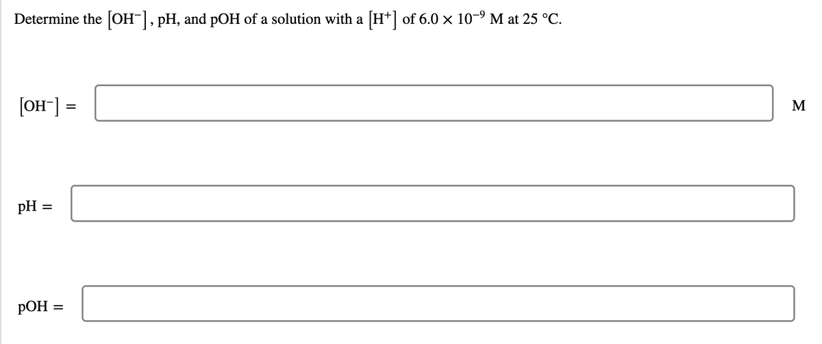Determine the [OH-], pH, and pOH of a solution with a [H+] of 6.0 × 10-9 M at 25 °C.
[OH] =
M
pH
pOH :
