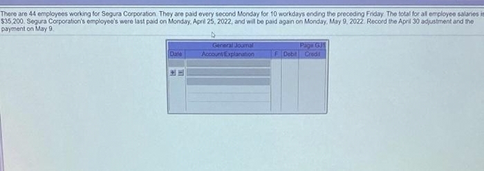 There are 44 employees working for Segura Corporation. They are paid every second Monday for 10 workdays ending the preceding Friday The total for all employee salaries is
$35,200. Segura Corporation's employee's were last paid on Monday, April 25, 2022, and will be paid again on Monday, May 9, 2022. Record the April 30 adjustment and the
payment on May 9.
Date
General Journal
Account Explanation
Page GJ
F Dobit Credid