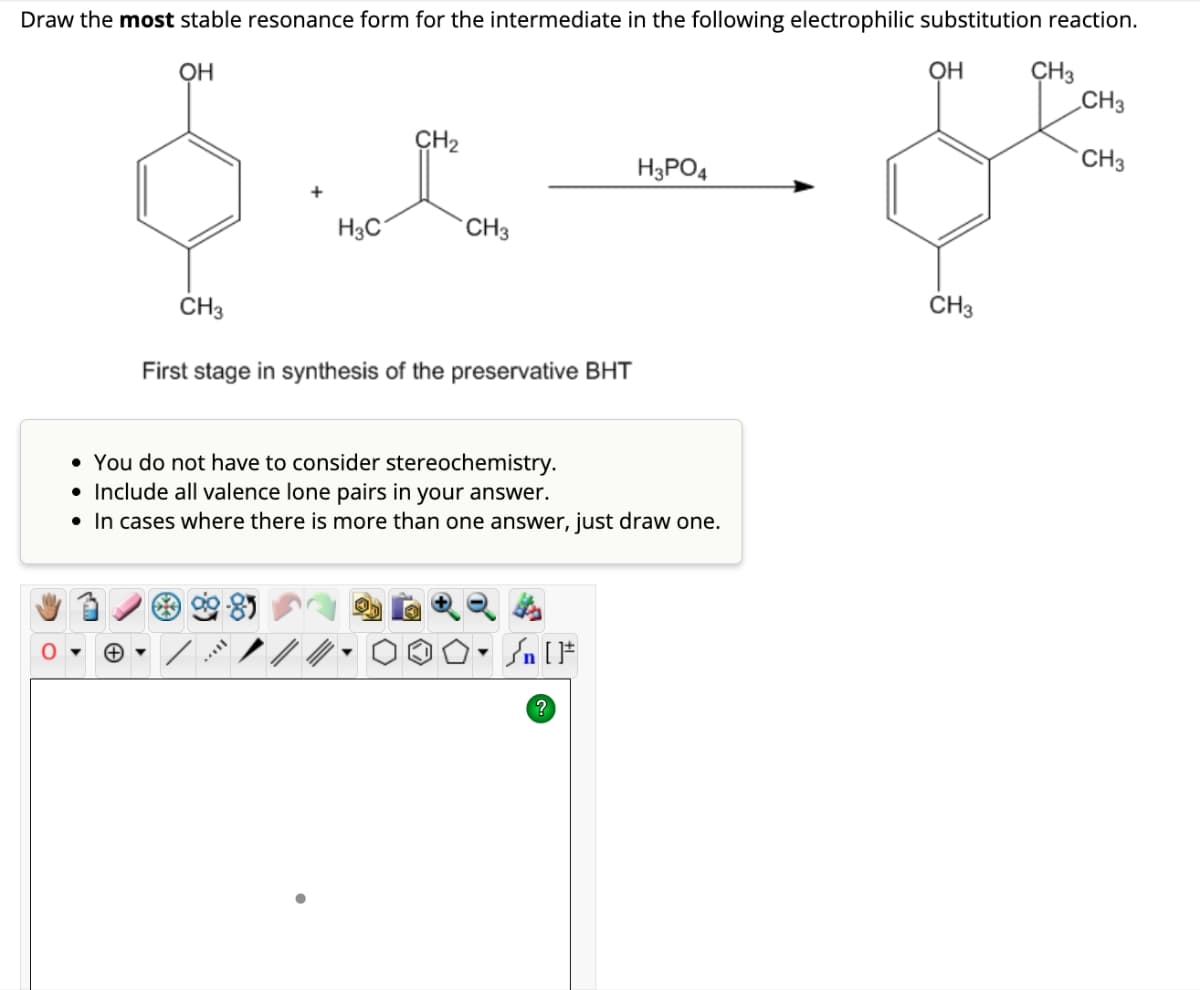 Draw the most stable resonance form for the intermediate in the following electrophilic substitution reaction.
OH
CH3
+
+
H3C
CH₂
CH3
First stage in synthesis of the preservative BHT
• You do not have consider stereochemistry.
• Include all valence lone pairs in your answer.
• In cases where there is more than one answer, just draw one.
▼
H3PO4
?
OH
CH3
CH3
CH3
CH3