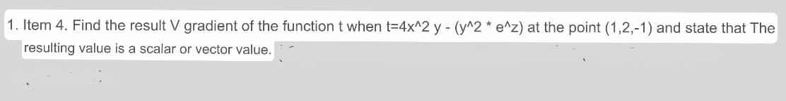 1. Item 4. Find the result V gradient of the function t when t=4x^2 y - (y^2 * e^z) at the point (1,2,-1) and state that The
resulting value is a scalar or vector value.
