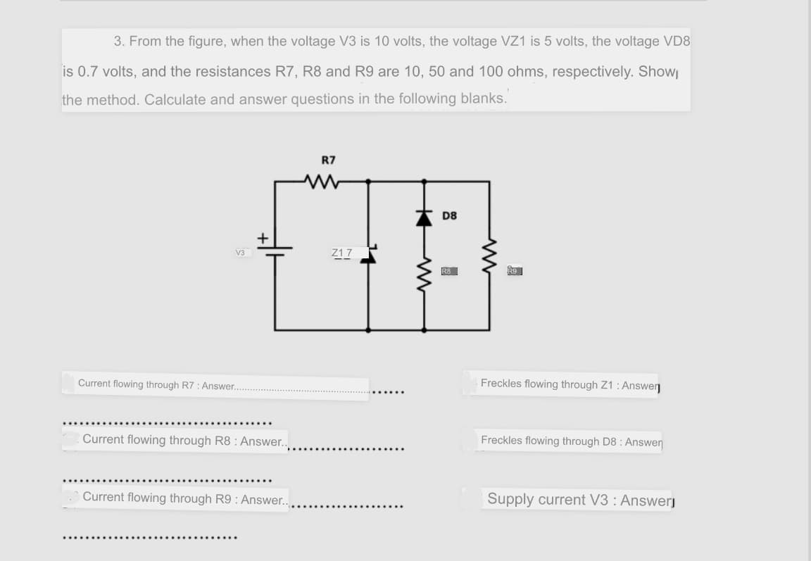 3. From the figure, when the voltage V3 is 10 volts, the voltage VZ1 is 5 volts, the voltage VD8
is 0.7 volts, and the resistances R7, R8 and R9 are 10, 50 and 100 ohms, respectively. Show
the method. Calculate and answer questions in the following blanks.
R7
D8
Z1 7
V3
RB
R9
Current flowing through R7 : Answer..
Freckles flowing through Z1 : Answerŋ
Current flowing through R8 : Answer..
Freckles flowing through D8 : Answen
Current flowing through R9 : Answer..
Supply current V3 : Answerj

