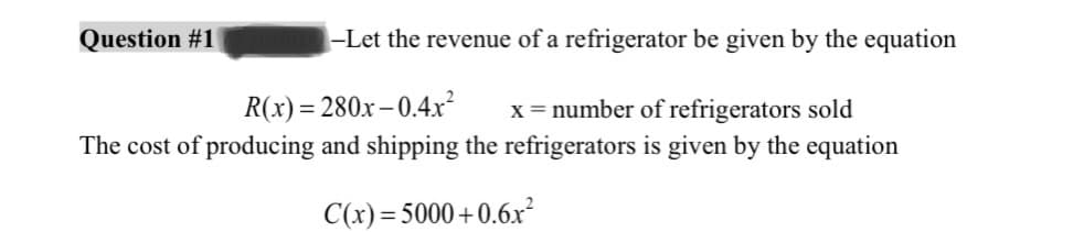 Question #1
-Let the revenue of a refrigerator be given by the equation
R(x)=280x-0.4x²
x = number of refrigerators sold
The cost of producing and shipping the refrigerators is given by the equation
C(x)=5000+0.6x²