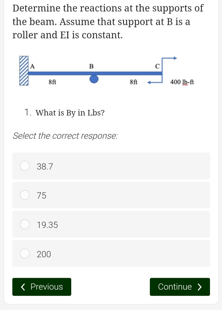 Determine the reactions at the supports of
the beam. Assume that support at B is a
roller and EI is constant.
A
8ft
1. What is By in Lbs?
Select the correct response:
38.7
75
19.35
200
B
< Previous
8ft
400 lb-ft
Continue >