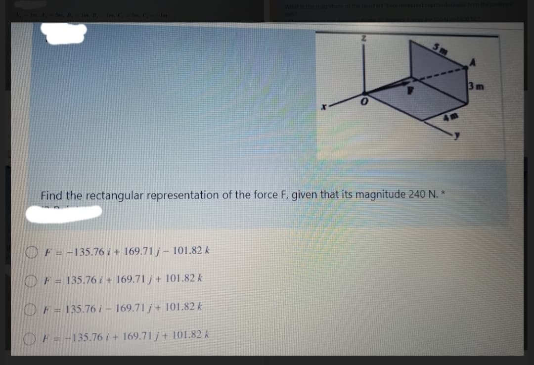 3m
Find the rectangular representation of the force F, given that its magnitude 240 N. *
F = -135.76 i+ 169.71 j– 101.82 k
F = 135.76 i + 169.71 j+ 101.82 k
F = 135.76 i - 169.71 j+ 101.82 k
F = -135.76i+ 169.71 j+ 101.82 k
