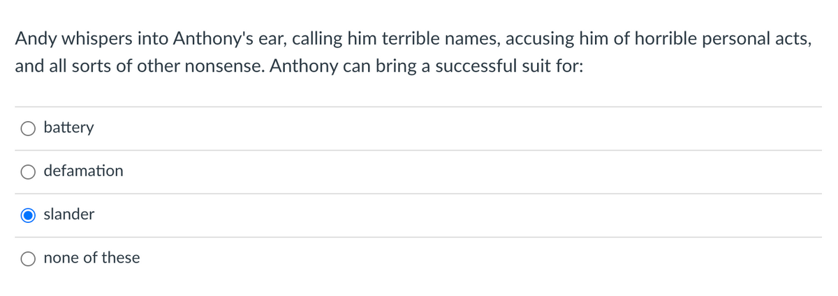 Andy whispers into Anthony's ear, calling him terrible names, accusing him of horrible personal acts,
and all sorts of other nonsense. Anthony can bring a successful suit for:
battery
defamation
slander
none of these
