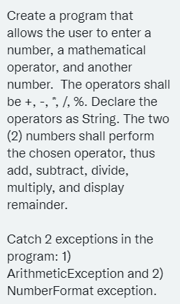 Create a program that
allows the user to enter a
number, a mathematical
operator, and another
number. The operators shall
be +, -, *, /, %. Declare the
operators as String. The two
(2) numbers shall perform
the chosen operator, thus
add, subtract, divide,
multiply, and display
remainder.
Catch 2 exceptions in the
program: 1)
ArithmeticException and 2)
NumberFormat exception.
