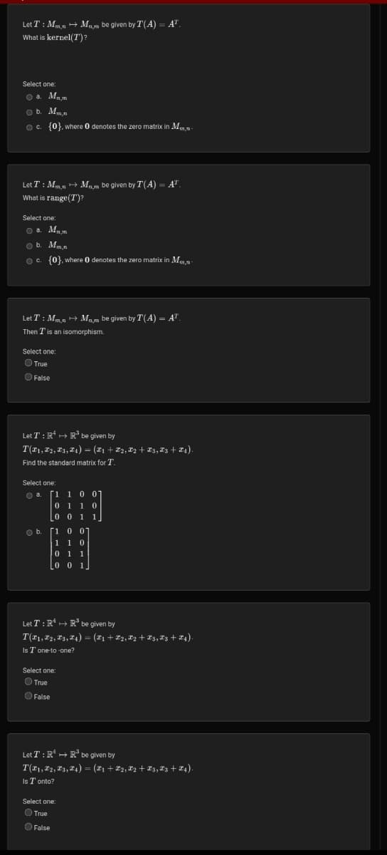 Let T: Mmn → Mm be given by T(A) = AT
What is kernel(T)?
Select one:
Ⓒa. Mn.m
b. Mm.n
c. {0}, where 0 denotes the zero matrix in Mm-
Let T : Mm.n → M.m be given by T(A) = A™.
What is range(T)?
Select one:
a. Mn.m
b. Mm.n
c. {0}, where 0 denotes the zero matrix in Mm-
Let T : Mmn → Mnm be given by T(A) = A™.
Then I' is an isomorphism.
Select one:
True
False
Let T: R²
R³ be given by
T(F1, F2, F3, ₁) = (X1 + X2, X2 + Z3,Z3+ X4).
Find the standard
matrix for T.
Select one:
a. [1 1
0 0
01 10
0 0
1 1
1
O b.
1 0 01
110
0 1 1
001
Let T: R² R³ be given by
H
T(F₁, F2, F3,
Is T one-to-one?
Select one:
True
False
₁) = (X1 + X2, X2 + X3, X3 + X4).
Let T: R¹ R³ be given by
T(X1, X2, X3, X4) = (X1 + X2, X2 + X3, X3+X4).
Is Tonto?
Select one:
True
O False