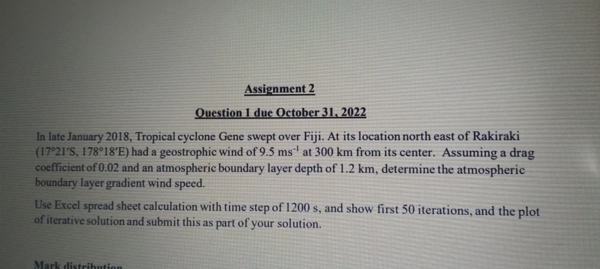 Assignment 2
Question 1 due October 31, 2022
In late January 2018, Tropical cyclone Gene swept over Fiji. At its location north east of Rakiraki
(17°21′S, 178°18′E) had a geostrophic wind of 9.5 ms´¹ at 300 km from its center. Assuming a drag
coefficient of 0.02 and an atmospheric boundary layer depth of 1.2 km, determine the atmospheric
boundary layer gradient wind speed.
Use Excel spread sheet calculation with time step of 1200 s, and show first 50 iterations, and the plot
of iterative solution and submit this as part of your solution.
Mark distribution