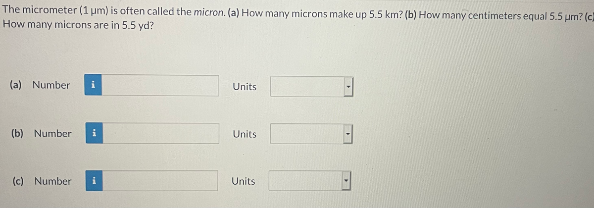 The micrometer (1 µm) is often called the micron. (a) How many microns make up 5.5 km? (b) How many centimeters equal 5.5 µm? (c)
How many microns are in 5.5 yd?
(a) Number
i
Units
(b) Number
i
Units
(c)
(c) Number
i
Units
