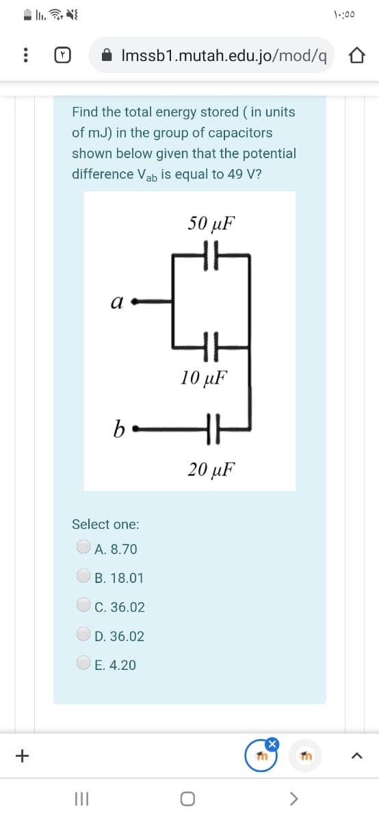 1::00
A Imssb1.mutah.edu.jo/mod/q
Find the total energy stored ( in units
of mJ) in the group of capacitors
shown below given that the potential
difference Vab is equal to 49 V?
50 µF
a
10 µF
b
20 µF
Select one:
A. 8.70
В. 18.01
С. 36.02
D. 36.02
E. 4.20
+
II
<>
