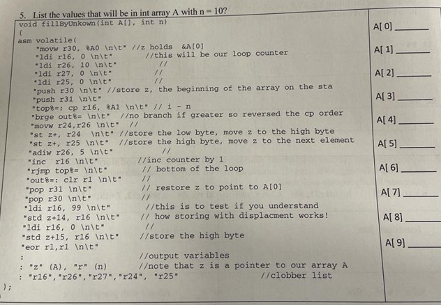 5. List the values that will be in int array A with n = 10?
void fillByUnkown (int A[], int n)
{
asm volatile(
A[0].
"movw r30, BA0 \n\t
"ldi r16, 0 \n\t
//z holds
&A[0]
//this will be our loop counter
A[1]
"ldi r26, 10 \n\t
//
ldi r27, 0 \n\t
//
A[2].
1di r25, 0 \n\t
//
"push r30 \n\t //store z, the beginning of the array on the sta
"push r31 \n\t
A[3]
"top: cp r16, 8A1 \n\t // i-n
//
//
:
//output variables
"brge out&= \n\t //no branch if greater so reversed the cp order
"movw r24, r26 \n\t //
"st z+, r24 \n\t"
"st z+, r25 \n\t
"adiw r26, 5 \n\t
"inc r16 \n\t
"rimp top \n\t
"out: clr r1 \n\t
"pop r31 \n\t
"pop r30 \n\t
"ldi r16, 99 \n\t"
"std z+14, r16 \n\t"
"ldi r16, 0 \n\t"
"std z+15, r16 \n\t"
"eor rl, rl \n\t
: "z" (A), "r" (n)
//store the low byte, move z to the high byte
//store the high byte, move z to the next element
//
//inc counter by 1
// bottom of the loop
//
// restore z to point to A[0]
A[4]
A[5].
A[6]
A[7]
//this is to test if you understand
// how storing with displacment works!
A[8]
//store the high byte
A[9]
//note that z is a pointer to our array A
: "r16", "r26", "r27", "r24", "r25"
//clobber list