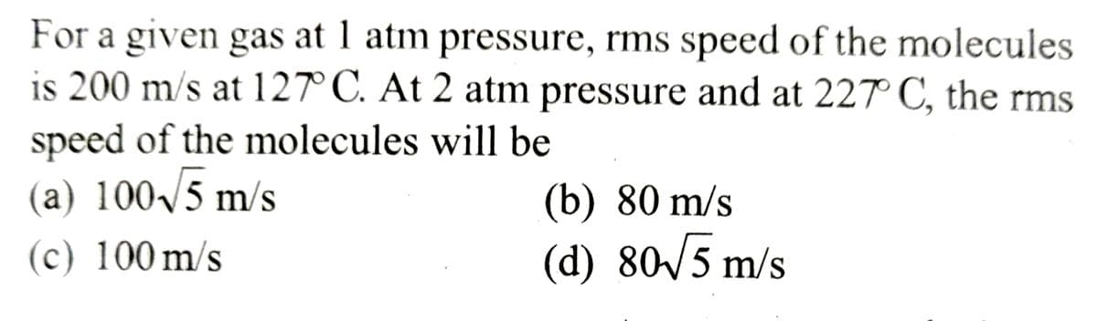 For a given gas at 1 atm pressure, rms speed of the molecules
is 200 m/s at 127° C. At 2 atm pressure and at 227° C, the rms
speed of the molecules will be
(a) 100√5 m/s
(c) 100 m/s
(b) 80 m/s
(d) 80√5 m/s