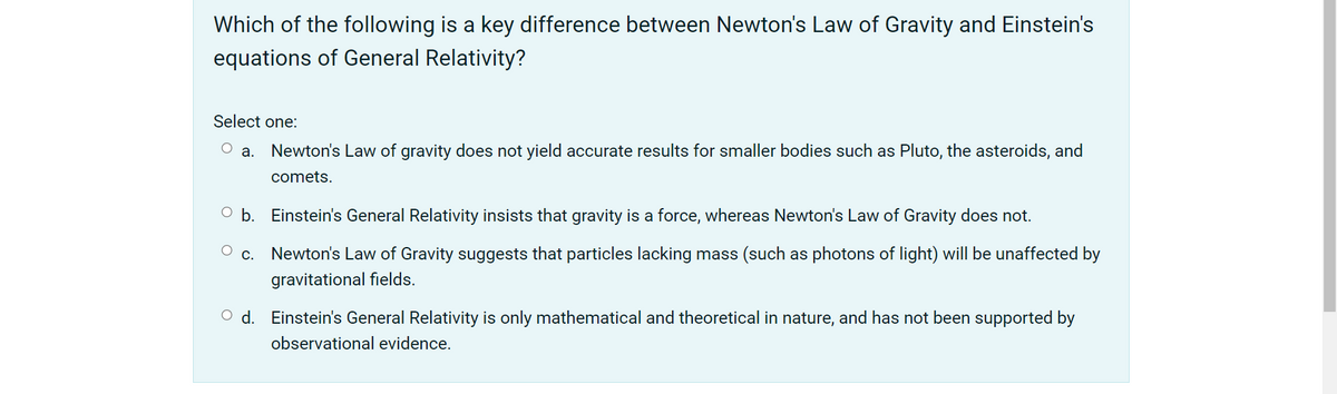 Which of the following is a key difference between Newton's Law of Gravity and Einstein's
equations of General Relativity?
Select one:
Newton's Law of gravity does not yield accurate results for smaller bodies such as Pluto, the asteroids, and
а.
comets.
O b. Einstein's General Relativity insists that gravity is a force, whereas Newton's Law of Gravity does not.
С.
Newton's Law of Gravity suggests that particles lacking mass (such as photons of light) will be unaffected by
gravitational fields.
O d. Einstein's General Relativity is only mathematical and theoretical in nature, and has not been supported by
observational evidence.
