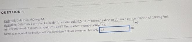 QUESTION 1
Ordered: Cefazolin 250 mg IM.
Available: Cefazolin 1 gm vial. Cefazolin 1 gm vial. Add 9.5 ml of normal saline to obtain a concentration of 100mg/ml.
a) How many ml of diluent should you add? Please enter number only. 3.8
ml
b) What amount of medication will you administer? Please enter number only 5.7
ml
