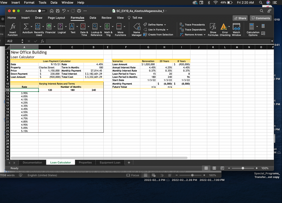 View
Insert
Format Tools
Data
Window
Help
49%
Fri 2:20 AM
a SC EX19_4a_AisetouMagassouba_1
AutoSave
OFF
Home
Insert
Draw
Page Layout
Formulas
Data
Review
View
O Tell me
A Share
Comments
2010
fix
Define Name ♥
B, Trace Precedents
raw
A
Use in Formula v
LA Trace Dependents
Lookup & Math &
Reference
Watch
Formulas Checking Window
Calculation
AutoSum Recently Financial Logical
Used
Date &
Time
Insert
Тext
More
Name
Show
Error
iha
Function
Trig
Functions
Manager Create from Selection
Remove Arrows v
Options
A12
fx
1941
A
В
C
D
E
F
G
H
J
K
M
N
1 New Office Building
2 Loan Calculator
3
Loan Payment Calculator
Scenarios
Renovation
20 Years
8 Years
$ 1,020,000
4 Date
5 Property
6 Price
7 Down Payment
8 Loan Amount
9/15/21 Rate
4.45%
Loan Amount
2$
(920,000)
Charles Street
Term in Months
180
Annual Interest Rate
4.45%
4.25%
4.45%
2$
2$
1,150,000 Monthly Payment
230,000 Total Interest
(920,000) Total Cost
$7,014.45
$ 2,182,601.29
$ 3,332,601.29
Month ly Interest Rate
Loan Period in Years
0.37%
0.35%
0.37%
15
20
8
t
Loan Period in Months
180
240
96
2 PM
Start Date
1/3/22
1/3/22
1/3/22
10
Varying Interest Rates and Terms
Month ly Payment
2$
(6,000) $
(8,000)
11
Rate
Number of Months
Future Value
n/a
n/a
12
120
180
240
13
3.95%
14
4.05%
15
4.15%
16
4.25%
1 PM
17
4.35%
18
4.45%
19
4.55%
20
4.65%
21
4.75%
22
4.85%
23
4.95%
t
24
5.05%
5 PM
25
5.15%
26
27
28
29
30
ot
MCB
31
32
33
34
Documentation
Loan Calculator
Properties
Equipment Loan
+
Ready
+
100%
Special_Programs_
Transfer...est copy
1138 words
English (United States)
Focus
+
180%
2022-02...3 PM CI3 2022-02...2.39 PM 2022-02...7.00 PM
田
