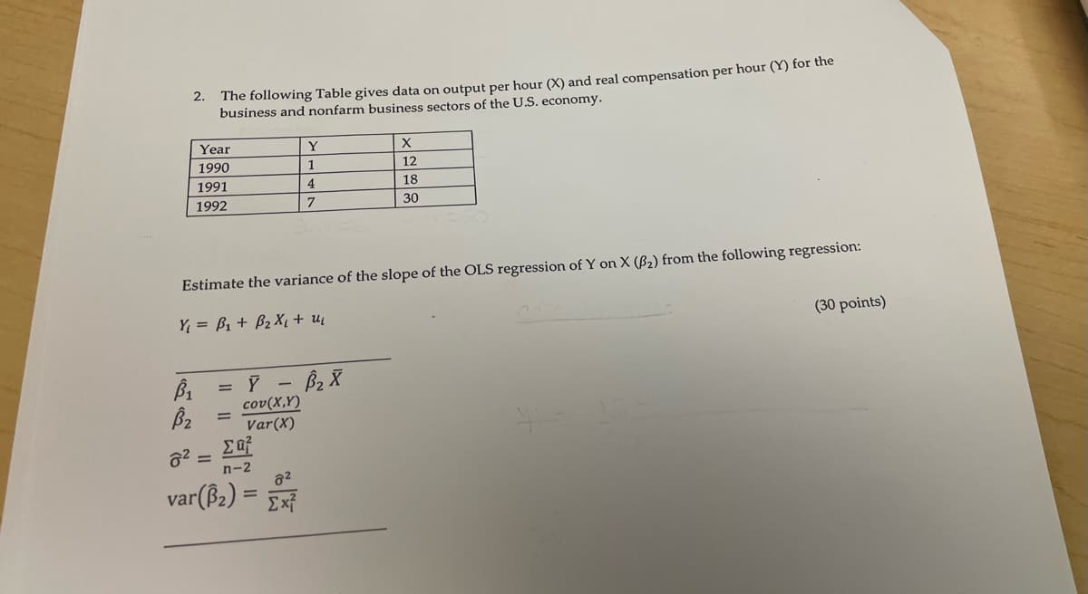 2.
The following Table gives data on output per hour (X) and real compensation per hour (Y) for the
business and nonfarm business sectors of the U.S. economy.
Year
Y
X
1990
1
12
1991
4
18
1992
7
30
Estimate the variance of the slope of the OLS regression of Y on X (B2) from the following regression:
Y₁ = B₁ + B₂ X + 24
B₁
Bz
82
= 8-B₂8
Cov(X,Y)
=
Var(X)
ΣΕΡ
=
n-2
82
var(B2)= Σχ
X
H=
(30 points)