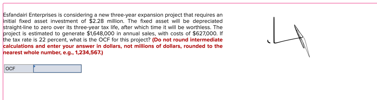 Esfandairi Enterprises is considering a new three-year expansion project that requires an
initial fixed asset investment of $2.28 million. The fixed asset will be depreciated
straight-line to zero over its three-year tax life, after which time it will be worthless. The
project is estimated to generate $1,648,000 in annual sales, with costs of $627,000. If
the tax rate is 22 percent, what is the OCF for this project? (Do not round intermediate
calculations and enter your answer in dollars, not millions of dollars, rounded to the
nearest whole number, e.g., 1,234,567.)
4
OCF