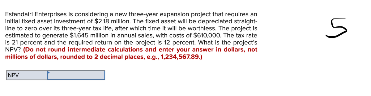 Esfandairi Enterprises is considering a new three-year expansion project that requires an
initial fixed asset investment of $2.18 million. The fixed asset will be depreciated straight-
line to zero over its three-year tax life, after which time it will be worthless. The project is
estimated to generate $1.645 million in annual sales, with costs of $610,000. The tax rate
is 21 percent and the required return on the project is 12 percent. What is the project's
NPV? (Do not round intermediate calculations and enter your answer in dollars, not
millions of dollars, rounded to 2 decimal places, e.g., 1,234,567.89.)
5
NPV